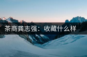 茶商龔志強:收藏什么樣的普洱茶才有價值