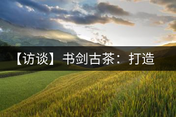 【訪談】書劍古茶:打造普洱古樹茶品質(zhì)江湖