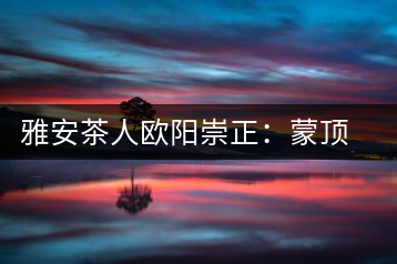 雅安茶人歐陽(yáng)崇正:蒙頂山旅游文化的發(fā)起人之一