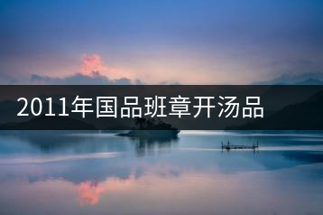 2011年國品班章開湯品鑒∣經(jīng)典回顧，王者風范
