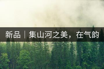 新品｜集山河之美，在氣韻山河！