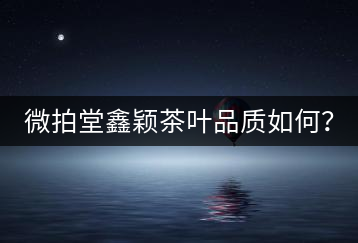 微拍堂鑫穎茶葉品質(zhì)如何？