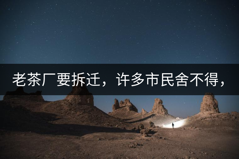 老茶廠要拆遷，許多市民舍不得，政府:全部會(huì)鏟平!老茶廠要拆遷，許多市民舍不得，政府：全部會(huì)鏟平！