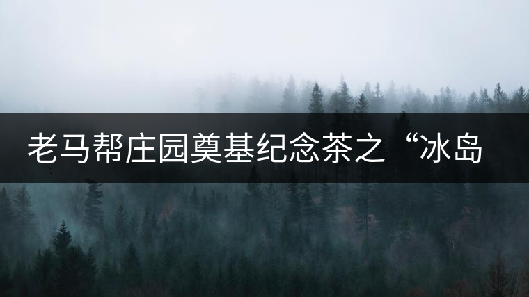 老馬幫莊園奠基紀(jì)念茶之“冰島老寨”即將重磅上市，3大亮點秒懂
