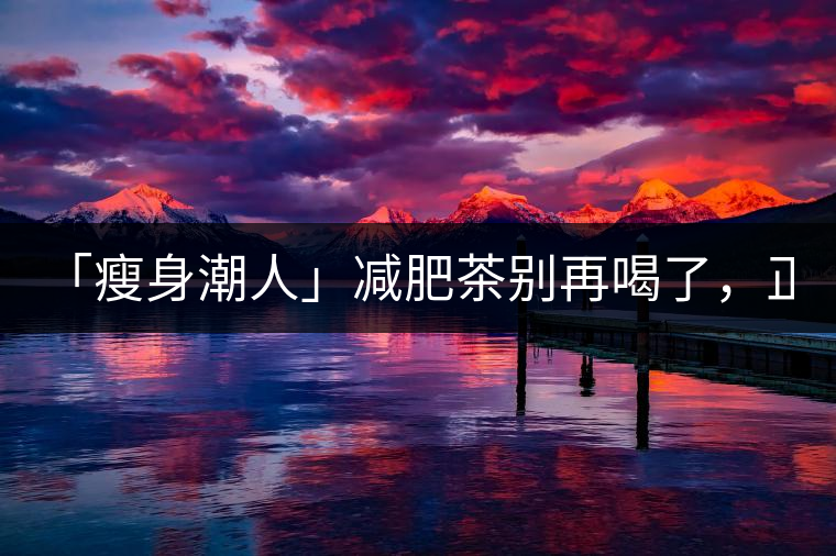 「瘦身潮人」減肥茶別再喝了，正宗的茶葉才是減肥的...「瘦身潮人」減肥茶別再喝了，正宗的茶葉才是減肥的好幫手！