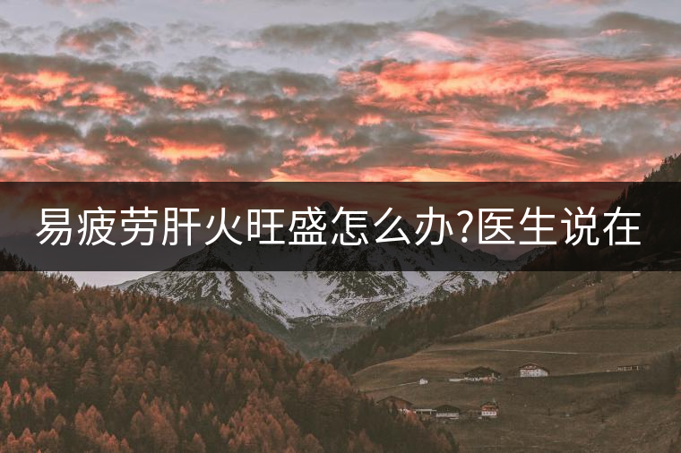 易疲勞肝火旺盛怎么辦?醫(yī)生說在家自制這個(gè)茶，減肥清...易疲勞肝火旺盛怎么辦？醫(yī)生說在家自制這個(gè)茶，減肥清肝又健脾胃