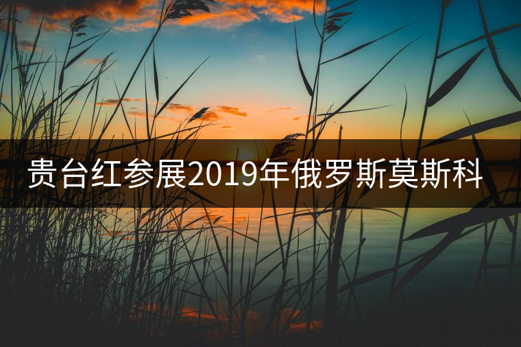 貴臺(tái)紅參展2019年俄羅斯莫斯科國際茶展覽會(huì)簽訂800萬美金合同！