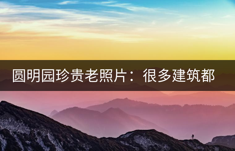 圓明園珍貴老照片：很多建筑都是首次曝光，圖七和文獻(xiàn)記載不一樣