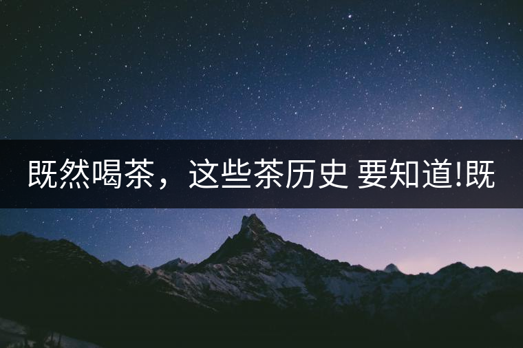 既然喝茶，這些茶歷史 要知道!既然喝茶，這些茶歷史 要知道！