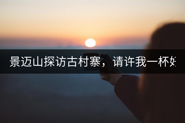 景邁山探訪古村寨，請(qǐng)?jiān)S我一杯好茶！