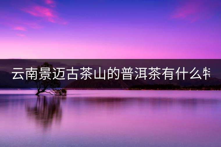 云南景邁古茶山的普洱茶有什么特點(diǎn)?云南景邁古茶山的普洱茶有什么特點(diǎn)？