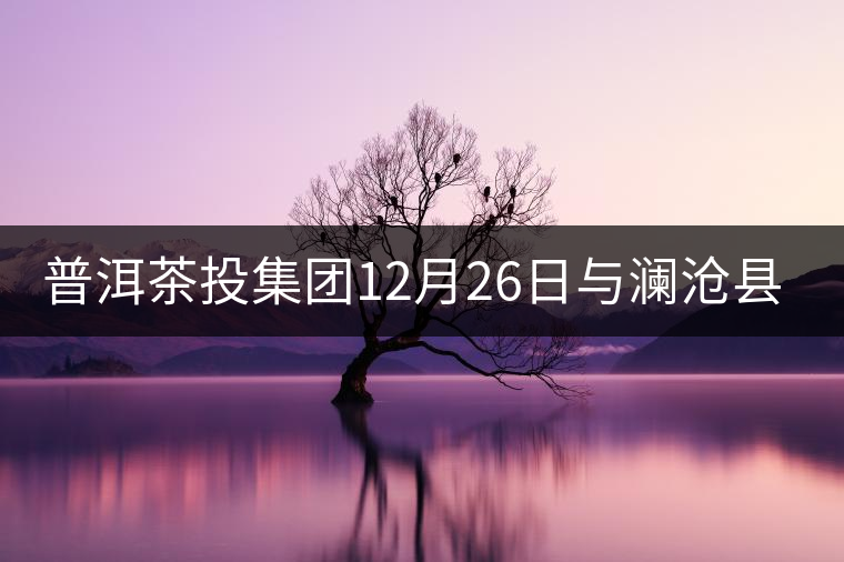 普洱茶投集團12月26日與瀾滄縣富邦鄉(xiāng)簽約，拉開邦崴...普洱茶投集團12月26日與瀾滄縣富邦鄉(xiāng)簽約，拉開邦崴茶區(qū)開發(fā)序幕