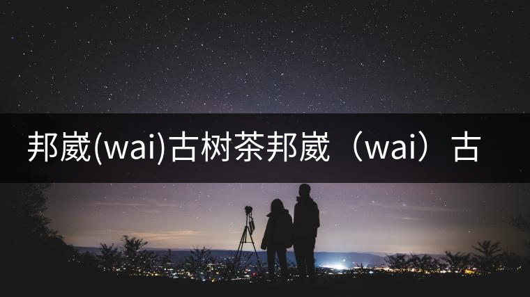 邦崴(wai)古樹茶邦崴(wai)古樹茶 邦崴(wai)古樹茶邦崴(wai)古樹茶