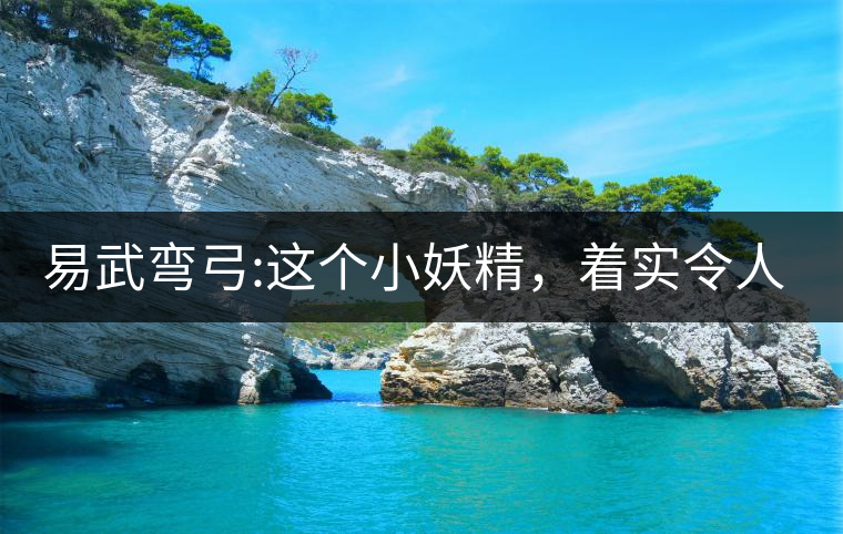 易武彎弓:這個(gè)小妖精，著實(shí)令人著迷，一口就打通你的...易武彎弓：這個(gè)小妖精，著實(shí)令人著迷，一口就打通你的任督二脈