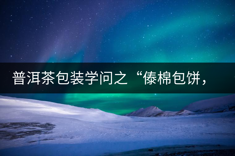 普洱茶包裝學(xué)問(wèn)之“傣棉包餅，筍殼扎筒”，真正的細(xì)節(jié)完勝一切