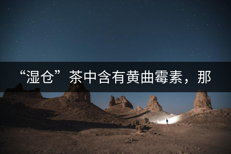 “濕倉”茶中含有黃曲霉素，那為什么“濕倉”還不取消？