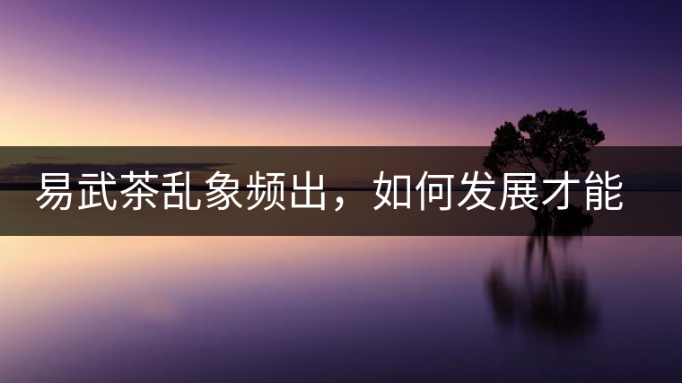 易武茶亂象頻出，如何發(fā)展才能持久不衰?易武茶亂象頻出，如何發(fā)展才能持久不衰？