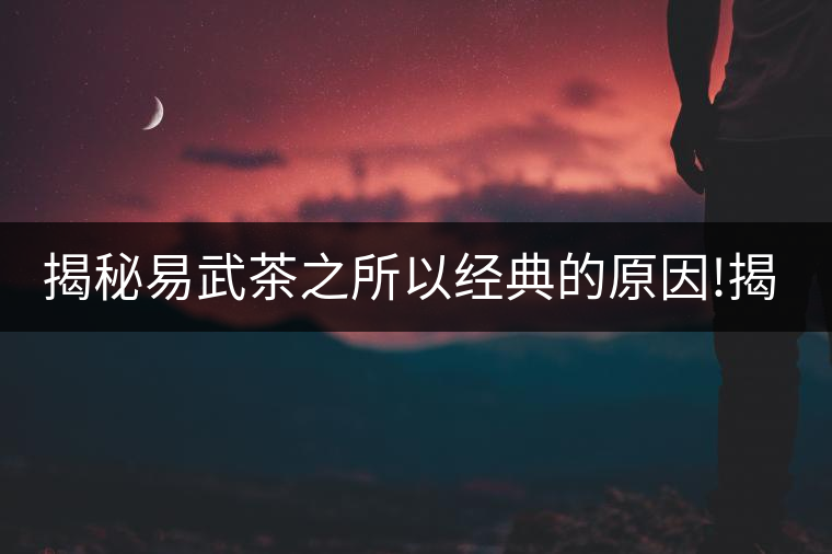 揭秘易武茶之所以經(jīng)典的原因!揭秘易武茶之所以經(jīng)典的原因！