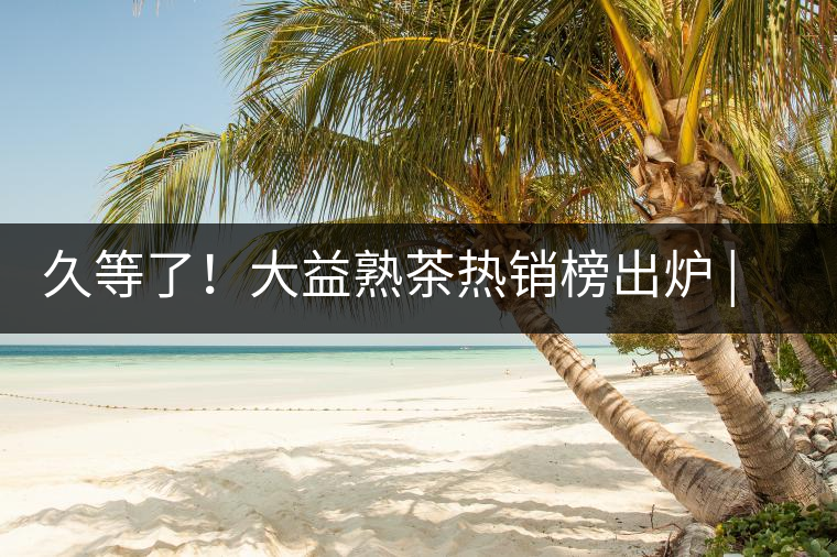 久等了！大益熟茶熱銷榜出爐 | 看看別人都買啥，618趕緊下單