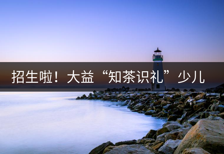 招生啦！大益“知茶識禮”少兒茶文化課程暑期班上線