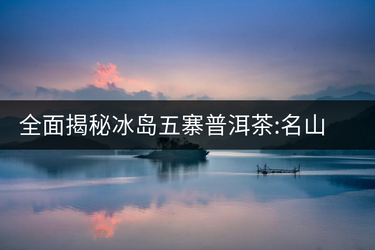 全面揭秘冰島五寨普洱茶:名山名寨，盡享冰糖韻全面揭秘冰島五寨普洱茶：名山名寨，盡享冰糖韻