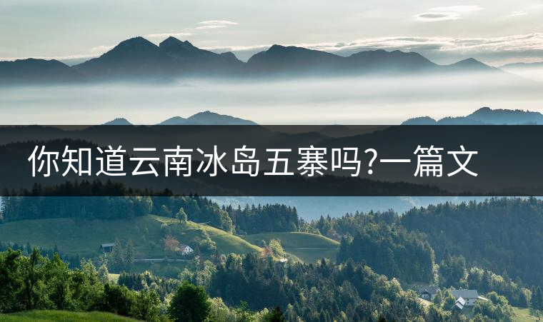 你知道云南冰島五寨嗎?一篇文章帶你了解神秘的“冰島”你知道云南冰島五寨嗎？一篇文章帶你了解神秘的“冰島”