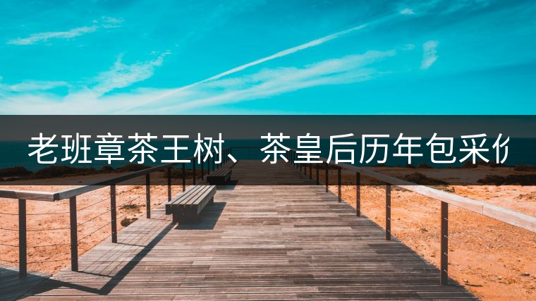 老班章茶王樹、茶皇后歷年包采價(jià)格盤點(diǎn)!(最全最新)老班章茶王樹、茶皇后歷年包采價(jià)格盤點(diǎn)！（最全最新）