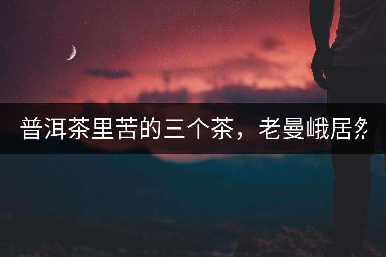 普洱茶里苦的三個(gè)茶，老曼峨居然只能排第三!普洱茶里苦的三個(gè)茶，老曼峨居然只能排第三！