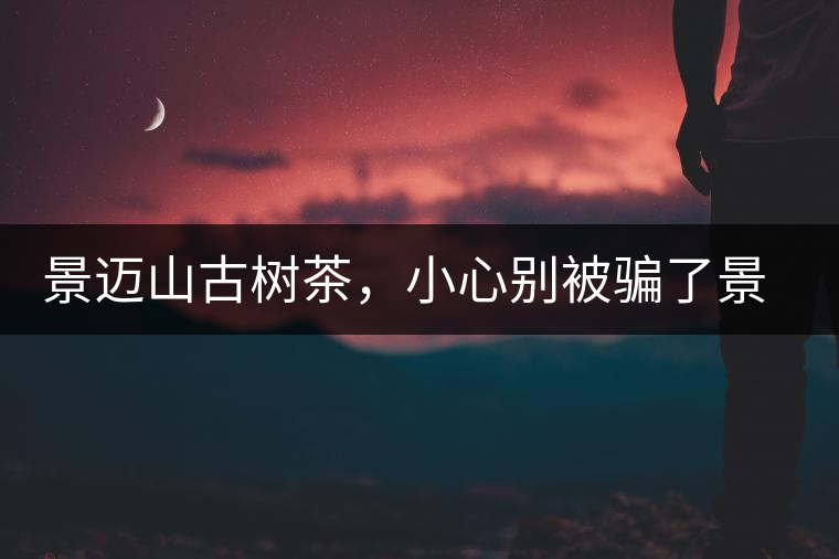 景邁山古樹茶，小心別被騙了景邁山古樹茶，小心別被騙了