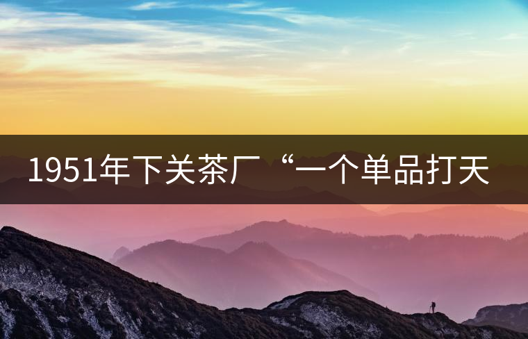 1951年下關(guān)茶廠“一個(gè)單品打天下”，如今它稱(chēng)霸茶界6...1951年下關(guān)茶廠“一個(gè)單品打天下”，如今它稱(chēng)霸茶界60多年！