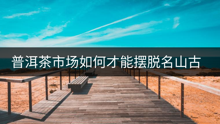 普洱茶市場如何才能擺脫名山古寨的“綁架”？