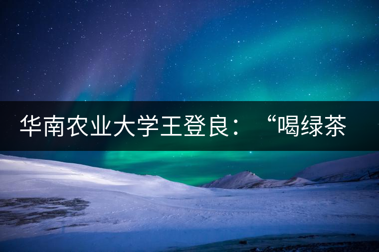 華南農(nóng)業(yè)大學(xué)王登良：“喝綠茶傷胃？這種說法不客觀”