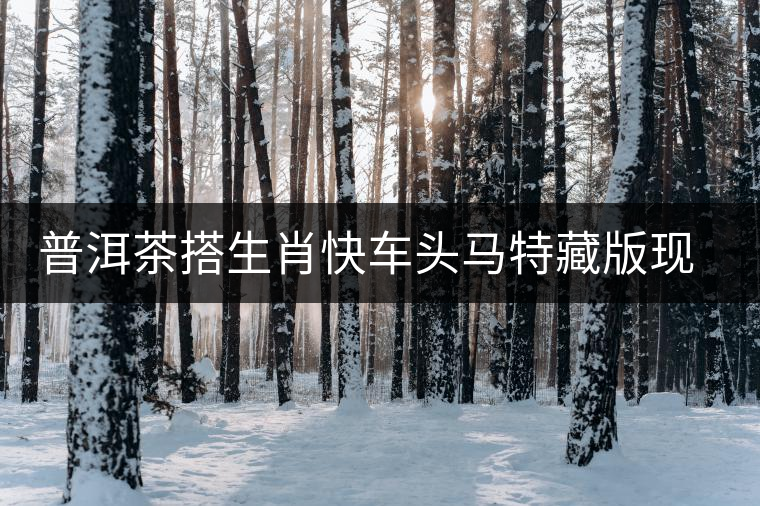 普洱茶搭生肖快車頭馬特藏版現(xiàn)身?？谑袌?chǎng)