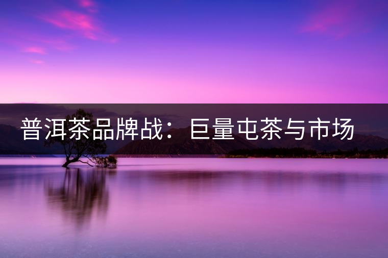 普洱茶品牌戰(zhàn)：巨量屯茶與市場困局怎么破？