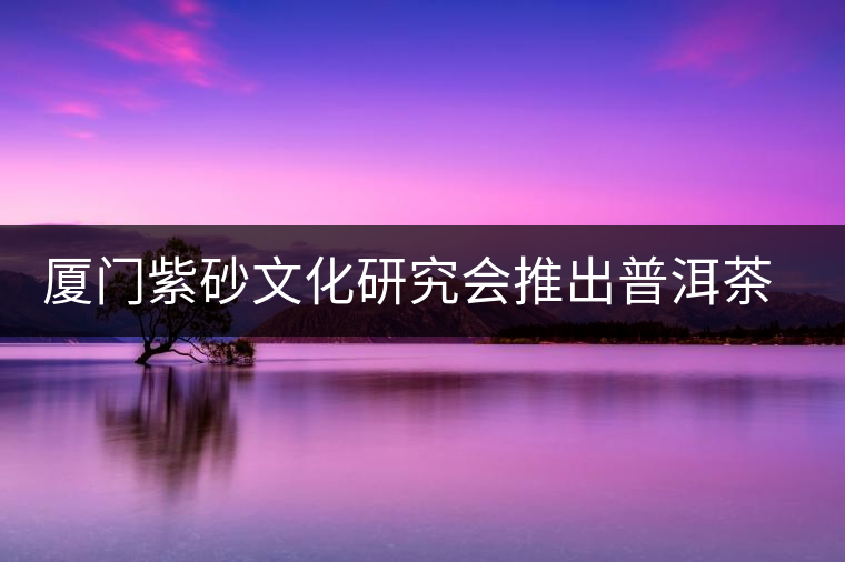 廈門紫砂文化研究會推出普洱茶展