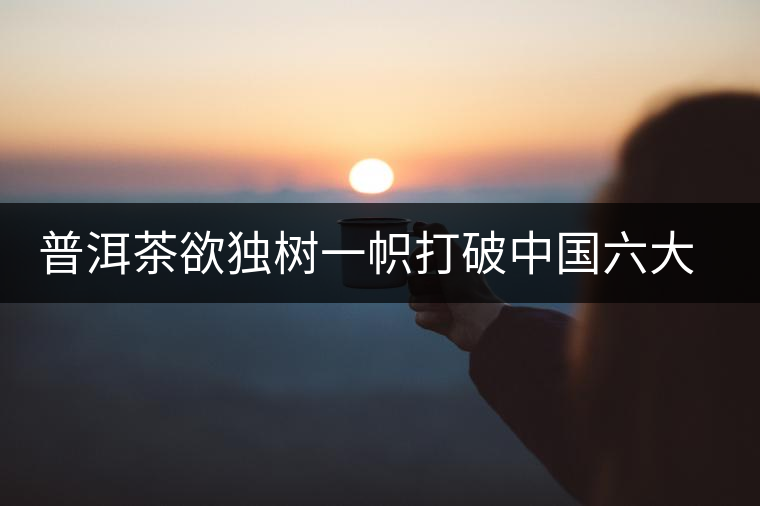 普洱茶欲獨(dú)樹一幟打破中國(guó)六大茶葉格局 普洱茶欲獨(dú)樹一幟打破中國(guó)六大茶葉格局
