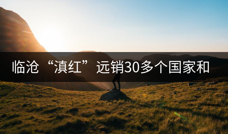 臨滄“滇紅”遠(yuǎn)銷30多個國家和地區(qū)