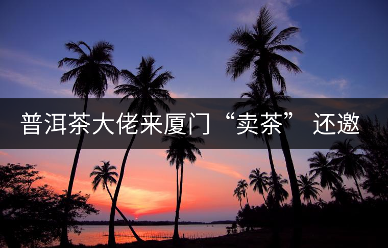 普洱茶大佬來(lái)廈門“賣茶” 還邀請(qǐng)證券分析師助陣 普洱茶大佬來(lái)廈門“賣茶” 還邀請(qǐng)證券分析師助陣