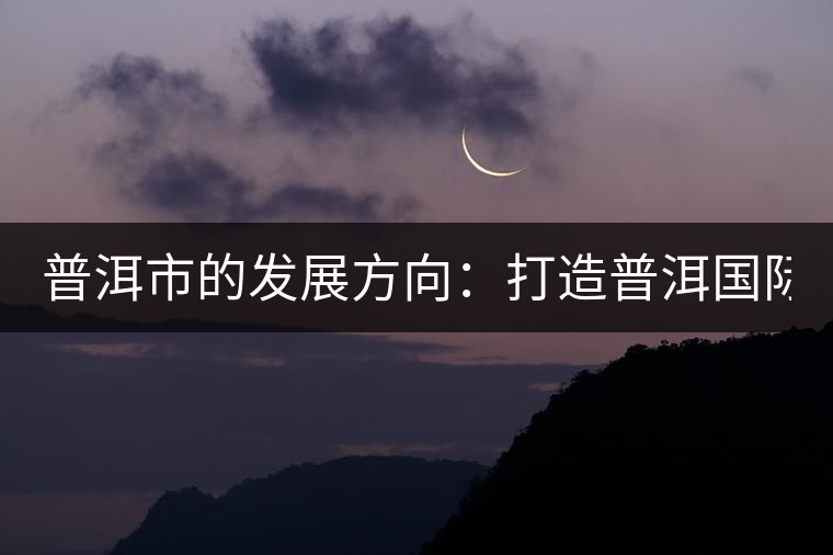 普洱市的發(fā)展方向:打造普洱國際品牌 緊盯養(yǎng)生健康產業(yè) 普洱市的發(fā)展方向:打造普洱國際品牌 緊盯養(yǎng)生健康產業(yè)