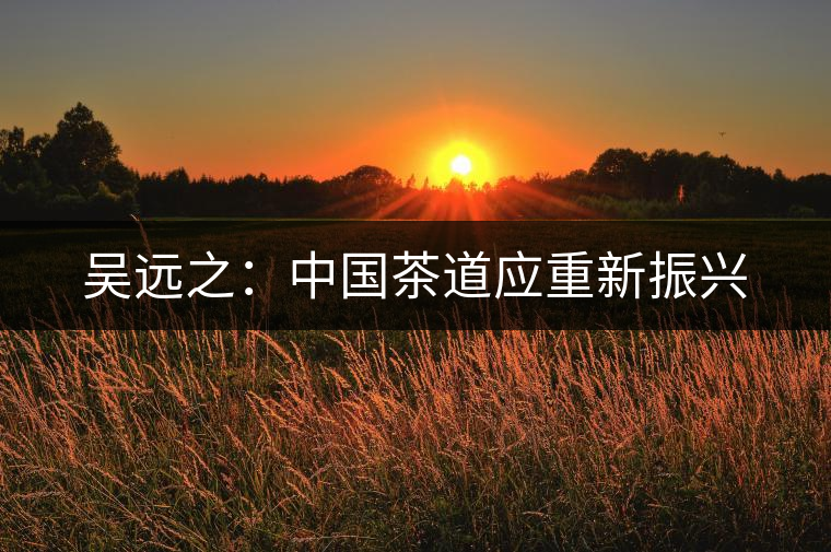 吳遠(yuǎn)之:中國(guó)茶道應(yīng)重新振興 吳遠(yuǎn)之:中國(guó)茶道應(yīng)重新振興