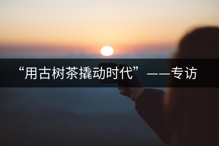 “用古樹茶撬動時代”——專訪“古普會”會長黃小元 “用古樹茶撬動時代”——專訪“古普會”會長黃小元