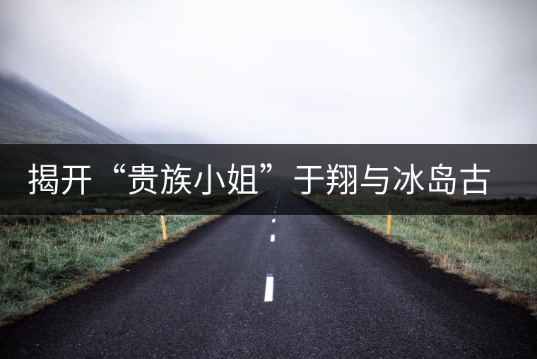 揭開(kāi)“貴族小姐”于翔與冰島古茶樹(shù)之謎