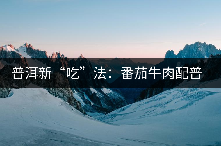 普洱新“吃”法:番茄牛肉配普洱生茶 普洱新“吃”法:番茄牛肉配普洱生茶