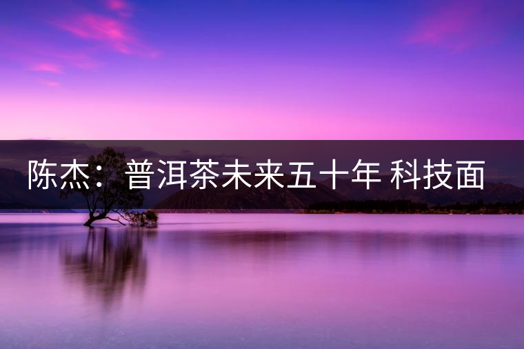 陳杰:普洱茶未來五十年 科技面臨的七項突破(一) 陳杰:普洱茶未來五十年 科技面臨的七項突破(一)