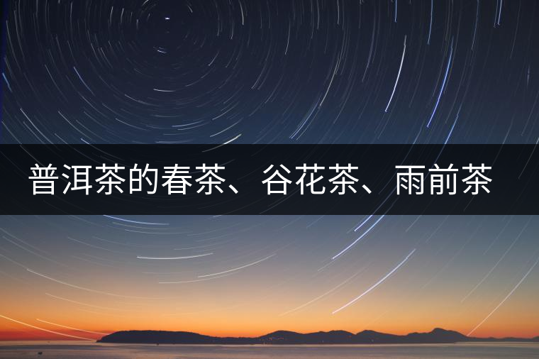 普洱茶的春茶、谷花茶、雨前茶、雨水茶如何界定？