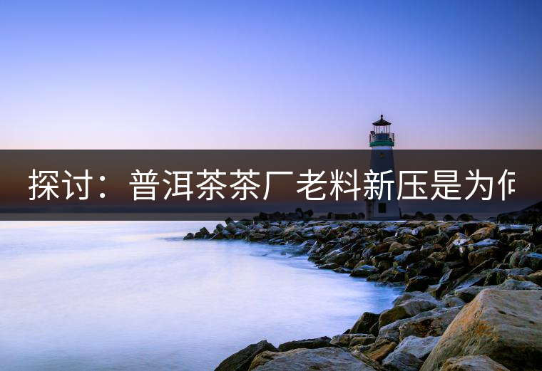 探討：普洱茶茶廠老料新壓是為何？