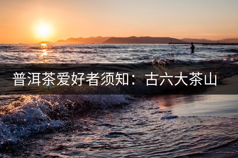 普洱茶愛好者須知:古六大茶山的相關(guān)情況 普洱茶愛好者須知:古六大茶山的相關(guān)情況