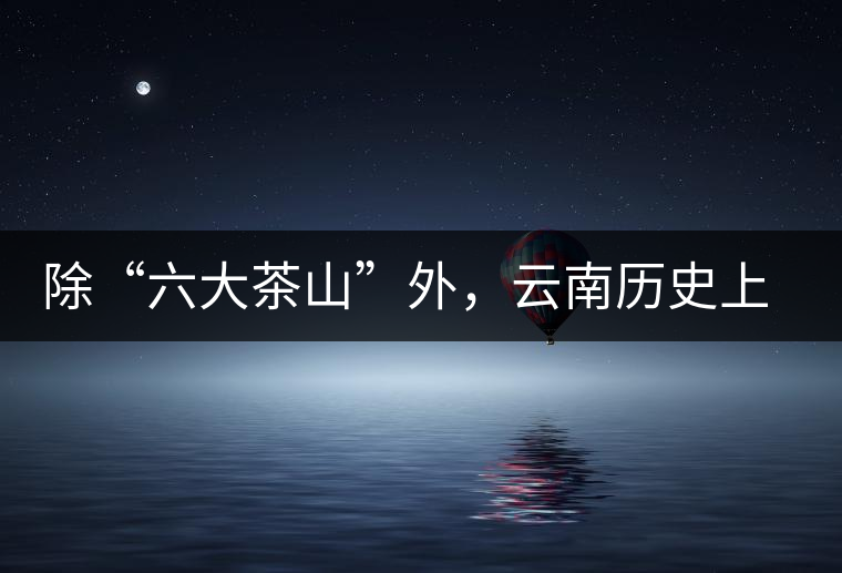 除“六大茶山”外，云南歷史上還有哪些主要的茶葉產(chǎn)區(qū)?
