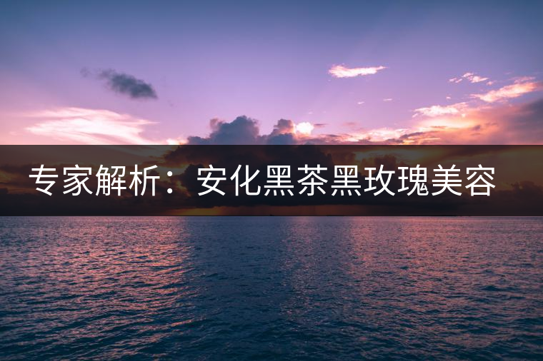 專(zhuān)家解析:安化黑茶黑玫瑰美容保健秘籍 專(zhuān)家解析:安化黑茶黑玫瑰美容保健秘籍