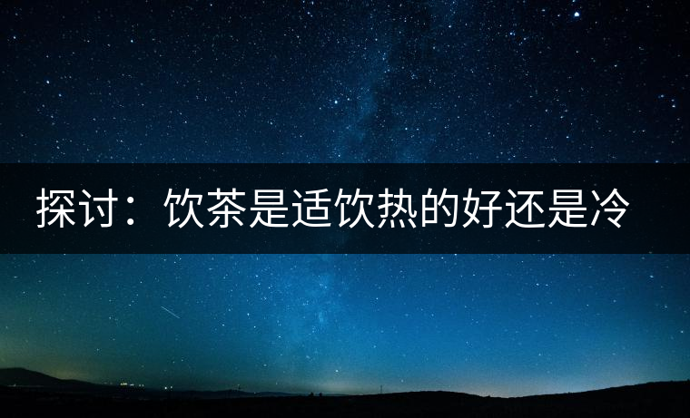探討：飲茶是適飲熱的好還是冷的好？